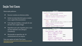 Seção Test Cases
Nesta seção podemos:
➔ Escrever cenários em diversos estilos.
➔ Incluir um texto descritivo para o cenário
com a opção [Documentation].
➔ Criar tags para facilitar a execução do caso
de teste com a opção [Tags].
➔ Especificar pré e pós requisitos para o caso
de teste específico com [Setup] e
[Teardown].
➔ Recomenda-se especificar até 10
cenários/casos em um arquivo.
Veja mais opções da Seção Test Cases::
http://robotframework.org/robotframework/latest/RobotFrameworkUserG
uide.html#test-case-table
 