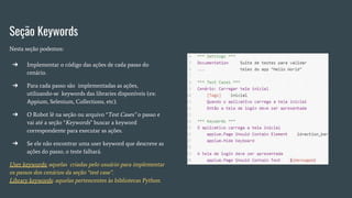 Seção Keywords
Nesta seção podemos:
➔ Implementar o código das ações de cada passo do
cenário.
➔ Para cada passo são implementadas as ações,
utilizando-se keywords das libraries disponíveis (ex:
Appium, Selenium, Collections, etc).
➔ O Robot lê na seção ou arquivo “Test Cases” o passo e
vai até a seção “Keywords” buscar a keyword
correspondente para executar as ações.
➔ Se ele não encontrar uma user keyword que descreve as
ações do passo, o teste falhará.
User keywords: aquelas criadas pelo usuário para implementar
os passos dos cenários da seção “test case”.
Library keywords: aquelas pertencentes às bibliotecas Python.
 