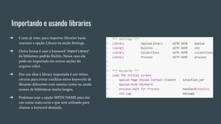 Importando e usando libraries
➔ Como já visto, para importar libraries basta
usarmos a opção Library na seção Settings.
➔ Outra forma é usar a keyword “Import Library”
da biblioteca padrão Builtin. Nesse caso ela
pode ser importada em outras seções do
arquivo robot.
➔ Dar um alias à library importada é um ótimo
recurso para evitar conflitos entre keywords de
libraries diferentes com mesmo nome ou ainda
nomes de bibliotecas muito longos.
➔ Podemos usar a opção WITH NAME para dar
um nome mais curto e que será utilizado para
chamar a keyword desejada.
 