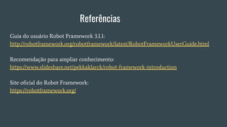 Referências
Guia do usuário Robot Framework 3.1.1:
http://robotframework.org/robotframework/latest/RobotFrameworkUserGuide.html
Recomendação para ampliar conhecimento:
https://www.slideshare.net/pekkaklarck/robot-framework-introduction
Site oficial do Robot Framework:
https://robotframework.org/
 