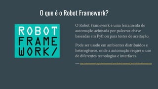 O que é o Robot Framework?
O Robot Framework é uma ferramenta de
automação acionada por palavras-chave
baseadas em Python para testes de aceitação.
Pode ser usado em ambientes distribuídos e
heterogêneos, onde a automação requer o uso
de diferentes tecnologias e interfaces.
fonte: http://robotframework.org/robotframework/latest/RobotFrameworkUserGuide.html#introduction
 
