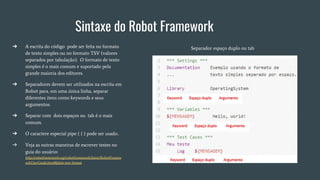 Sintaxe do Robot Framework
➔ A escrita do código pode ser feita no formato
de texto simples ou no formato TSV (valores
separados por tabulação). O formato de texto
simples é o mais comum e suportado pela
grande maioria dos editores.
➔ Separadores devem ser utilizados na escrita em
Robot para, em uma única linha, separar
diferentes itens como keywords e seus
argumentos.
➔ Separar com dois espaços ou tab é o mais
comum.
➔ O caractere especial pipe ( | ) pode ser usado..
➔ Veja as outras maneiras de escrever testes no
guia do usuário:
http://robotframework.org/robotframework/latest/RobotFramew
orkUserGuide.html#plain-text-format
Separador espaço duplo ou tab
 