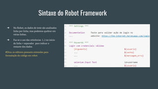 Sintaxe do Robot Framework
➔ No Robot, os dados de teste são analisados
linha por linha, mas podemos quebrar em
várias linhas..
➔ Faz-se o uso das reticências (...) no início
da linha + separador para indicar o
restante dos dados.
#Dica: os editores possuem extensões para
formatação do código em robot.
 