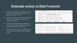 Declarando variáveis no Robot Framework
➔ No Robot variáveis podem ser declaradas na seção
Variables, em caixa alta, representando variáveis
globais visíveis dentro da suíte.
➔ E também, em tempo de execução do código (seção
Keywords ou Test Cases), em caixa baixa, se a
variável não for global.
➔ Algumas keywords da biblioteca padrão Builtin
permitem a declaração de variáveis em tempo de
execução (Set Variable, Create List, etc).
➔ Para mais detalhes de escopo e outras opções para
declarar variáveis recomendo a leitura do guia do
usuário.
 