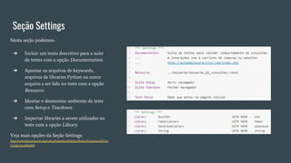 Seção Settings
Nesta seção podemos:
➔ Incluir um texto descritivo para a suíte
de testes com a opção Documentation.
➔ Apontar os arquivos de keywords,
arquivos de libraries Python ou outro
arquivo a ser lido no teste com a opção
Resource.
➔ Montar e desmontar ambiente de teste
com Setup e Teardown.
➔ Importar libraries a serem utilizadas no
teste com a opção Library.
Veja mais opções da Seção Settings:
http://robotframework.org/robotframework/latest/RobotFrameworkUser
Guide.html#id403
 