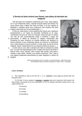 GRUPO II
O Sermão de Santo António (aos Peixes): pela defesa da liberdade dos
indígenas
5
10
15
20
Três dias antes de se embarcar ocultamente para o reino, Vieira pregava,
em S. Luís do Maranhão (1654), o Sermão de Santo António (aos Peixes). Em
causa estava ainda a defesa dos Índios do Brasil. A lei que regulava as
liberdades e restrições desse povo revelava-se inútil enquanto não fosse
evitada a intervenção civil na sua cristianização. (…)
O Índio era, nessa época, a vítima apetecida dos colonos que o sujeitavam
impiedosamente a um regime de escravidão semelhante ao do negro.
Considerados escravos por direito de conquista, proporcionavam os naturais
uma mão de obra excecionalmente barata e irresistível à cobiça dos
governadores. A defesa da liberdade do indígena empreendida pela
Companhia de Jesus constituía um evidente obstáculo aos desígnios do
branco ambicioso e cruel, empenhado apenas em avolumar os rendimentos
com o metal reluzente à custa do sacrifício e, muitas vezes, da vida de vítimas
indefesas, “peças” indispensáveis de uma máquina produtora de riqueza. (…)
O autor procura, pois, obter a assinatura de todos os principais da cidade
de S. Luís para uma representação ao Rei. A reação dos colonos não tardou a
fazer-se sentir. Como resposta, Vieira constrói este sermão, onde ataca e
condena a ação destes, contrária à sua política missionária. Todo o texto é
uma alegoria amplamente demonstrativa do poder imaginativo e satírico do
pregador.
Maria das Graças Moreira de Sá, “Introdução” in Sermões Escolhidos – Padre António Vieira,
Lisboa: Biblioteca Ulisseia de Autores Portugueses (2.ª edição), 1984, p. 7 (adaptado).
Leitura / Gramática
1. Para responderes a cada um dos itens de 1.1. a 1.5., seleciona a única opção que permite obter uma
afirmação correta.
1.1. Na frase “A lei que regulava as liberdades e restrições desse povo revelava-se inútil enquanto não
fosse evitada a intervenção civil na sua cristianização” (ll. 3-4), os vocábulos sublinhados mantêm entre si uma
relação semântica de
A. hierarquia.
B. inclusão.
C. oposição.
D. equivalência.
 