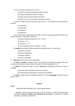1.2. O uso do advérbio “impiedosamente” (l. 8) visa
A. destacar o modo como era praticada a ação dos colonos.
B. comparar a exploração dos índios à dos negros.
C. realçar o valor do sermão de Padre António Vieira.
D. salientar a forma como era exercida a oposição à escravatura.
1.3. A frase “A reação dos colonos não tardou a fazer-se sentir.” (l. 16-17) significa que os colonizadores se
insurgiram
A. violentamente.
B. repetidamente.
C. rapidamente.
D. pacificamente.
1.4. Em “Como resposta, Vieira constrói este sermão, onde ataca e condena a ação destes, contrária à sua
política missionária.” (17-18), “destes” remete para
A. “todos os principais da cidade de S. Luís”. (l. 15-16).
B. “resposta”. (l. 17).
C. “dos colonos”. (l. 17).
D. “poder imaginativo e satírico do pregador”. (ll. 19-20).
1.5. Identifica os processos fonológicos presentes na evolução da palavra TOTUM para “todo”:
A. síncope e sonorização.
B. apócope e palatalização.
C. apócope e metátese.
D. apócope e sonorização.
2. Responde de forma correta aos itens apresentados.
2.1. Divide e classifica as orações da frase “A lei que regulava as liberdades e restrições desse povo
revelava-se inútil enquanto não fosse evitada a intervenção civil na sua cristianização.” (ll. 3-5).
2.2. Atenta nas frases que a seguir se indicam. Reescreve-as, estabelecendo entre elas um valor de
concessão.
a) Os homens são os destinatários das críticas do pregador.
b) As reprimendas são apresentadas no sermão de modo metafórico.
2.3. Indica a função sintática da expressão sublinhada em “A reação dos colonos não tardou a fazer-se
sentir” (ll. 16-17).
GRUPO III
Escrita
A palavra de Vieira incomoda os que vivem longe do caminho …
Constrói um texto de opinião bem estruturado, de 180 a 210 palavras, explicitando a atualidade desta
afirmação na crítica aos defeitos mais destruidores do ser humano, nomeadamente, a ambição
desmedida, a arrogância e o exibicionismo.
 