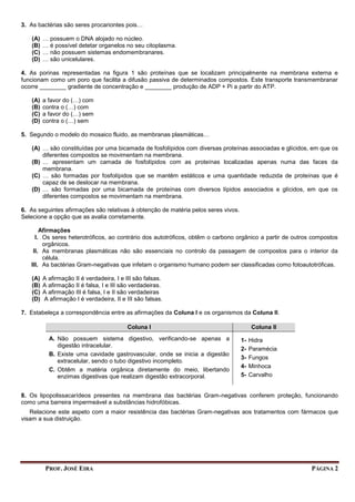 PROF. JOSÉ EIRA PÁGINA 2
3. As bactérias são seres procariontes pois…
(A) … possuem o DNA alojado no núcleo.
(B) … é possível detetar organelos no seu citoplasma.
(C) … não possuem sistemas endomembranares.
(D) … são unicelulares.
4. As porinas representadas na figura 1 são proteínas que se localizam principalmente na membrana externa e
funcionam como um poro que facilita a difusão passiva de determinados compostos. Este transporte transmembranar
ocorre ________ gradiente de concentração e ________ produção de ADP + Pi a partir do ATP.
(A) a favor do (…) com
(B) contra o (…) com
(C) a favor do (…) sem
(D) contra o (…) sem
5. Segundo o modelo do mosaico fluido, as membranas plasmáticas…
(A) … são constituídas por uma bicamada de fosfolípidos com diversas proteínas associadas e glícidos, em que os
diferentes compostos se movimentam na membrana.
(B) … apresentam um camada de fosfolípidos com as proteínas localizadas apenas numa das faces da
membrana.
(C) … são formadas por fosfolípidos que se mantêm estáticos e uma quantidade reduzida de proteínas que é
capaz de se deslocar na membrana.
(D) … são formadas por uma bicamada de proteínas com diversos lípidos associados e glícidos, em que os
diferentes compostos se movimentam na membrana.
6. As seguintes afirmações são relativas à obtenção de matéria pelos seres vivos.
Selecione a opção que as avalia corretamente.
Afirmações
I. Os seres heterotróficos, ao contrário dos autotróficos, obtêm o carbono orgânico a partir de outros compostos
orgânicos.
II. As membranas plasmáticas não são essenciais no controlo da passagem de compostos para o interior da
célula.
III. As bactérias Gram-negativas que infetam o organismo humano podem ser classificadas como fotoautotróficas.
(A) A afirmação II é verdadeira, I e III são falsas.
(B) A afirmação II é falsa, I e III são verdadeiras.
(C) A afirmação III é falsa, I e II são verdadeiras
(D) A afirmação I é verdadeira, II e III são falsas.
7. Estabeleça a correspondência entre as afirmações da Coluna I e os organismos da Coluna II.
Coluna I Coluna II
A. Não possuem sistema digestivo, verificando-se apenas a
digestão intracelular.
B. Existe uma cavidade gastrovascular, onde se inicia a digestão
extracelular, sendo o tubo digestivo incompleto.
C. Obtêm a matéria orgânica diretamente do meio, libertando
enzimas digestivas que realizam digestão extracorporal.
1- Hidra
2- Paramécia
3- Fungos
4- Minhoca
5- Carvalho
8. Os lipopolissacarídeos presentes na membrana das bactérias Gram-negativas conferem proteção, funcionando
como uma barreira impermeável a substâncias hidrofóbicas.
Relacione este aspeto com a maior resistência das bactérias Gram-negativas aos tratamentos com fármacos que
visam a sua distruição.
 