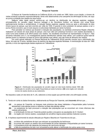 PROF. JOSÉ EIRA PÁGINA 3
GRUPO II
Parque de Yosemite
O Parque de Yosemite localiza-se na Califórnia (EUA) e foi criado em 1890. Após a sua criação, o número de
visitas turísticas aumentou exponencialmente, tendo sido desenvolvida uma campanha de eliminação do lobo, de caça
ao puma e proteção dos veados da caça furtiva.
Nalguns vales deste parque verificou-se um declínio na distribuição de algumas espécies vegetais,
principalmente do carvalho negro Quercus kelloggii e da Oenothera hookeri, um arbusto com umas flores
particularmente bonitas e emblemáticas. A redução destas espécies vegetais iniciou-se após a eliminação do lobo
(Canis lupus) do parque, que terá ocorrido por volta de 1930. O grande e único predador do parque passou a ser o
puma (Puma concolor), que é muito esquivo e evita áreas habitadas por seres humanos.
Para perceber os motivos que levaram à redução das populações, os cientistas americanos Ripple e Beschta
realizaram um estudo em duas áreas do parque: uma num vale com presença humana e com veados abundantes, e
outra numa área isolada e de difícil acesso aos veados. Os resultados encontram-se representados na figura 1. Nas
amostras indicadas com (*), os investigadores apenas identificaram plantas mais velhas, com ausência quase total de
plantas jovens ou rebentos na base do tronco das plantas mais velhas, pois são fonte de alimento dos veados.
Um outro estudo efetuado no Parque Nacional de Yellowstone (EUA) permitiu concluir que a eliminação dos
lobos, há mais de 70 anos, também levou ao declínio de algumas espécies florestais. A reintrodução do lobo em 1995
permitiu o início da regeneração destas espécies em Yellowstone.
Na resposta a cada um dos itens de 1. a 5., selecione a única opção que permite obter uma afirmação correta.
1. Tendo em conta os dados fornecidos, relativamente ao Parque de Yosemite, será incorreto afirmar que …
(A) … no parque de Yosemite, os bosques mais próximos das áreas habitadas e frequentadas pelos humanos
apresentam mais plantas jovens e rebentos na base das plantas velhas.
(B) … os predadores de topo provocam a redução das populações que se encontram em níveis inferiores das
cadeias alimentares.
(C) … a reintrodução do lobo em Yosemite poderá auxiliar a recuperar as populações de O. Hookeri.
(D) … na região com menos veados, a população de carvalhos negros possui plantas maduras e jovens.
2. A hipótese experimental do estudo efetuado por Ripple e Beschta em Yosemite era de que…
(A) … os lobos são predadores de topo que reduzem as populações de herbívoros.
(B) … os pumas não caçam os veados nas proximidades de zonas habitadas e frequentadas por seres humanos.
(C) … o ecossistema local não depende da presença de carnívoros de topo.
(D) … a falta de predadores de topo num ecossistema pode alterar a distribuição de outros seres vivos.
Figura 2 – Distribuição das populações de carvalho negro em dois locais distintos desde 1800. (A)
Distribuição do carvalho numa região frequentada por seres humanos e (B) numa região com reduzido
número de veados devido ao seu isolamento.
 