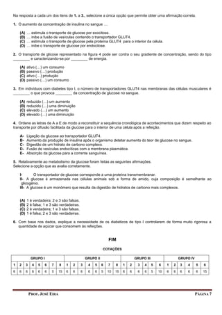 PROF. JOSÉ EIRA PÁGINA 7
Na resposta a cada um dos itens de 1. a 3., selecione a única opção que permite obter uma afirmação correta.
1. O aumento da concentração de insulina no sangue …
(A) … estimula o transporte de glucose por exocitose.
(B) … inibe a fusão de vesículas contendo o transportador GLUT4.
(C) … estimula o transporte de glucose pela proteína GLUT4 para o interior da célula.
(D) … inibe o transporte de glucose por endocitose.
2. O transporte de glicose representado na figura 4 pode ser contra o seu gradiente de concentração, sendo do tipo
________ e caracterizando-se por ________ de energia.
(A) ativo (…) um consumo
(B) passivo (…) produção
(C) ativo (…) produção
(D) passivo (…) um consumo
3. Em indivíduos com diabetes tipo I, o número de transportadores GLUT4 nas membranas das células musculares é
________ o que provoca ________ da concentração de glucose no sangue.
(A) reduzido (…) um aumento
(B) reduzido (…) uma diminuição
(C) elevado (…) um aumento
(D) elevado (…) uma diminuição
4. Ordene as letras de A a E de modo a reconstituir a sequência cronológica de acontecimentos que dizem respeito ao
transporte por difusão facilitada da glucose para o interior de uma célula após a refeição.
A- Ligação da glucose ao transportador GLUT4.
B- Aumento da produção de insulina após o organismo detetar aumento do teor de glucose no sangue.
C- Digestão de um hidrato de carbono complexo.
D- Fusão de vesículas endocíticas com a membrana plasmática.
E- Absorção da glucose para a corrente sanguínea.
5. Relativamente ao metabolismo da glucose foram feitas as seguintes afirmações.
Selecione a opção que as avalia corretamente.
I- O transportador de glucose corresponde a uma proteína transmembranar.
II- A glucose é armazenada nas células animais sob a forma de amido, cuja composição é semelhante ao
glicogénio.
III- A glucose é um monómero que resulta da digestão de hidratos de carbono mais complexos.
(A) 1 é verdadeira; 2 e 3 são falsas.
(B) 2 é falsa; 1 e 3 são verdadeiras.
(C) 2 é verdadeira; 1 e 3 são falsas.
(D) 1 é falsa; 2 e 3 são verdadeiras.
6. Com base nos dados, explique a necessidade de os diabéticos de tipo I controlarem de forma muito rigorosa a
quantidade de açúcar que consomem às refeições.
FIM
COTAÇÕES
GRUPO I GRUPO II GRUPO III GRUPO IV
1 2 3 4 5 6 7 8 1 2 3 4 5 6 7 8 1 2 3 4 5 6 1 2 3 4 5 6
6 6 6 6 6 6 5 15 6 6 6 6 6 5 10 15 6 6 6 6 5 10 6 6 6 6 6 15
 
