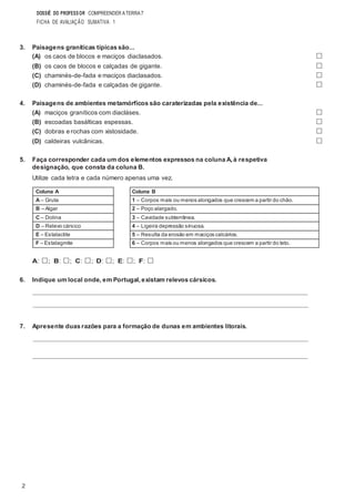 2
DOSSIÊ DO PROFESSOR COMPREENDER ATERRA7
FICHA DE AVALIAÇÃO SUMATIVA 1
3. Paisagens graníticas típicas são...
(A) os caos de blocos e maciços diaclasados. □
(B) os caos de blocos e calçadas de gigante. □
(C) chaminés-de-fada e maciços diaclasados. □
(D) chaminés-de-fada e calçadas de gigante. □
4. Paisagens de ambientes metamórficos são caraterizadas pela existência de...
(A) maciços graníticos com diacláses. □
(B) escoadas basálticas espessas. □
(C) dobras e rochas com xistosidade. □
(D) caldeiras vulcânicas. □
5. Faça corresponder cada um dos elementos expressos na coluna A, à respetiva
designação, que consta da coluna B.
Utilize cada letra e cada número apenas uma vez.
A: □; B: □; C: □; D: □; E: □; F: □
6. Indique um local onde, em Portugal, existam relevos cársicos.
7. Apresente duas razões para a formação de dunas em ambientes litorais.
Coluna B
1 – Corpos mais ou menos alongados que crescem a partir do chão.
2 – Poço alargado.
3 – Cavidade subterrânea.
4 – Ligeira depressão sinuosa.
5 – Resulta da erosão em maciços calcários.
6 – Corpos mais ou menos alongados que crescem a partir do teto.
Coluna A
A – Gruta
B – Algar
C – Dolina
D – Relevo cársico
E – Estalactite
F – Estalagmite
 