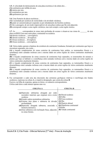 1.5. A velocidade de deslocamento de uma placa tectónica é da ordem dos…
  (A) centímetros por milhão de anos.
  (B) metros por ano.
  (C) centímetros por ano.
  (D) quilómetros por ano.

  1.6. Uma fronteira de placas tectónicas…
  (A) é assinalada por ausência de sismicidade e de atividade vulcânica.
  (B) pode ser caracterizada por expansão ou por afundamento da litosfera oceânica.
  (C) faz a passagem, de um modo imperceptível, de uma placa à placa que lhe está adjacente.
  (D) corresponde sempre a uma região vulcânica, mas nem sempre a uma região sísmica.

  1.7. As _______ correspondem às zonas mais profundas do oceano e situam-se nas zonas de _______ de uma
  placa oceânica com uma outra placa, continental ou oceânica.
  (A) dorsais oceânicas ... convergência
  (B) dorsais oceânicas ... divergência
  (C) fossas oceânicas ... divergência
  (D) fossas oceânicas ... convergência

  1.8. Vários dados apoiam a hipótese da existência do continente Gonduana, formado por continentes que hoje se
  encontram separados, tais como…
  (A) o traçado complementar de zonas costeiras de continentes hoje unidos, os testemunhos fósseis e a
  semelhança entre camadas rochosas com a mesma idade em certas regiões de vários continentes atualmente
  distantes.
  (B) o traçado complementar de zonas costeiras de continentes hoje separados, os testemunhos de animais e
  plantas que hoje os habitam e a semelhança entre camadas rochosas com a mesma idade em certas regiões de
  vários continentes atualmente distantes.
  (C) o traçado complementar de zonas costeiras de continentes hoje separados, os testemunhos fósseis e a
  dissemelhança entre camadas rochosas com a mesma idade em certas regiões de vários continentes atualmente
  distantes.
  (D) o traçado complementar de zonas costeiras de continentes hoje separados, os testemunhos fósseis e a
  semelhança entre camadas rochosas com a mesma idade em certas regiões de vários continentes atualmente
  distantes.

2. Faz corresponder a cada uma das descrições das estruturas geológicas relativas à morfologia dos fundos
   oceânicos, expressas na coluna A, a respetiva designação, que consta da coluna B.
   Escreve, na folha de respostas, apenas as letras e os números correspondentes.
   Utiliza cada letra e cada número apenas uma vez.

                                COLUNA A                                  COLUNA B

              (a) Depressão submarina alongada por onde
                  ascendem materiais que originam nova crosta     (1) Dorsal oceânica
                  oceânica.                                       (2) Falha
              (b) Grande cadeia montanhosa submarina.             (3) Fossa oceânica
              (c) Extensa área plana e submersa de elevada        (4) Ilha
                  profundidade.                                   (5) Planície abissal
              (d) Depressão alongada submersa, associada a        (6) Plataforma continental
                  fronteira destrutiva.                           (7) Rifte
              (e) Zona submersa com inclinação fraca, adjacente   (8) Talude continental
                  às zonas litorais.




Escola E.B. 2,3 De Prado – Ciências Naturais (7.º Ano) – Prova de Avaliação                               2/4
 