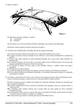 3. Observa a figura 1.




                                                                                             Figura 1
   3.1. Menciona e letra que, na figura 1, assinala…
        a) … a astenosfera.
        b) … a litosfera.

   3.2. De acordo com a Teoria da Tectónica de Placas, identifique o que assinala a letra D da figura.

   3.3. Refira o número de placas tectónicas observáveis na figura 1.

4. Classifica como verdadeira (V) ou falsa (F) cada uma das seguintes afirmações.

   A- Existem zonas onde se forma nova litosfera, isto é, onde a placa tectónica está a crescer.
   B- Se apenas existissem zonas de formação de nova litosfera, a Terra estaria constantemente a aumentar de
      tamanho.
   C- Existem zonas onde a litosfera vai sendo lentamente destruída, isto é, zonas onde a placa litosférica vai
      desaparecendo.
   D- As fronteiras de placas são locais onde o movimento relativo entre as diferentes placas faz com que haja
      pequenas quantidades de energia envolvida neste processo.
   E- As fronteiras de placas são locais onde se gera atividade vulcânica e também sismos com relativa
      abundância.
   F- Portugal situa-se na placa africana.
   G- As zonas de subducção são fronteiras divergentes e as dorsais oceânicas são fronteiras convergentes.
   H- Como as placas litosféricas são dotadas de mobilidade, e os continentes fazem parte de placas, os continentes
      movimentam-se também.

5. Na resposta a cada um dos itens de 1.1. a 1.3., seleciona a única opção que permite obter uma afirmação correta.
   Escreve, na folha de respostas, o número do item e a letra que identifica a opção escolhida.

   5.1. Não é um dado que apoia a hipótese da existência do continente Gonduana, formado por continentes que
   hoje se encontram separados…
   (A) o traçado complementar de zonas costeiras de continentes hoje separados, como, por exemplo, África e a
       América do Sul.
   (B) a semelhança entre camadas rochosas com a mesma idade em certas regiões de vários continentes
       atualmente distantes.
   (C) os testemunhos fósseis, como é o caso do Glossopteris, que aparece fossilizado exclusivamente em África,
       na América do Sul, na Índia, na Austrália e na Antártida.
   (D) a rutura tectónica que afastou a Austrália para norte há 100 milhões de anos.




Escola E.B. 2,3 De Prado – Ciências Naturais (7.º Ano) – Prova de Avaliação                                    3/4
 