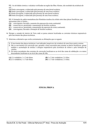 5.2. As atividades sísmica e vulcânica verificadas na região das Ilhas Aleutas, são resultado da existência de
   um…
   (A) limite convergente, evidenciado pela presença de uma dorsal oceânica.
   (B) limite convergente, evidenciado pela presença de uma fossa oceânica.
   (C) limite divergente, evidenciado pela presença de uma dorsal oceânica.
   (D) limite divergente, evidenciado pela presença de uma fossa oceânica.

   5.3. A formação da cadeia montanhosa dos Himalaias resultou da colisão entre duas placas litosféricas, que
   apresentam entre si limites…
   (A) …convergentes, havendo o aumento da espessura da crosta continental.
   (B) …conservativos, permitindo a manutenção da litosfera oceânica.
   (C) …conservativos, permitindo a manutenção da espessura da crosta continental.
   (D) …convergentes, havendo a formação de litosfera oceânica.

6. Designe a camada do interior da Terra onde se pensa estarem localizadas as correntes térmicas responsáveis
   pelo movimento das placas tectónicas.

7. Seleciona a alternativa que avalia corretamente as afirmações que se seguem.

   1. O movimento das placas tectónicas é um indicador inequívoco da existência de uma força motriz externa.
   2. São os movimentos de convecção que, gerando a força necessária para arrastar as placas litosféricas, geram
      também a acumulação de tensões e energias responsáveis pela ocorrência de sismos e pela formação de
      vulcões.
   3. Os ramos ascendentes das correntes de convecção localizam-se ao nível das zonas de subducção e os ramos
      descendentes localizam-se ao nível das zonas de rifte.

   (A) 3 é verdadeira; 1 e 2 são falsas.                (B) 1 e 2 são verdadeiras; 3 é falsa.
   (C) 2 é verdadeira; 1 e 3 são falsas.                (D) 1 e 3 são verdadeiras; 2 é falsa.




                                               FIM DA PROVA




Escola E.B. 2,3 De Prado – Ciências Naturais (7.º Ano) – Prova de Avaliação                                     4/4
 