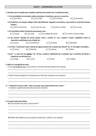 GRUPO I – COMPREENSÃO DA LEITURA 
1. Assinala com X a opção que completa cada frase de acordo com o sentido do texto. 
1.1 As recordações da narradora estão associadas a Cavaleiros, que era o nome de… 
a.  uma terra. b.  um clube. c.  uma família. d.  uma quinta. 
1.2 Cavaleiros, em tempos antigos, tinha sido diferente. Segundo a narradora, o que ainda se conservava desses tempos… 
a.  eram as florestas. b.  eram os ursos. c.  eram os nobres. d.  era a casa. 
1.3 A narradora lembra momentos que passou com… 
a.  os pais. b.  os avós. c.  os colegas de escola. d.  o irmão e outros amigos. 
1.4 No excerto “bandos de corvos pretos como o carvão” (l. 11), a palavra “como” estabelece entre os elementos sublinhados uma relação de… 
a.  causa. b.  semelhança. c.  contraste. d.  oposição. 
1.5 A frase “e pareciam trazer notícias de alguma parte com os gritos que davam” (ls. 11-12) sugere sensações… 
a.  visuais. b.  olfativas. c.  auditivas. d.  táteis. 
1.6 Em “…o que era um estirão.” (ls. 14-15), a palavra sublinhada dá a entender que o caminho da Póvoa a Cavaleiros em bicicleta era… 
a.  longo. b.  curto. c.  lento. d.  rápido. 
2. Relê o 4.º parágrafo do texto. 
2.1 Diz, por palavras tuas, o que achava a narradora das brincadeiras dos rapazes. 
_____________________________________________________________________________________________ _____________________________________________________________________________________________ 
2.2 Retira desse parágrafo uma expressão ou frase que comprove a tua resposta. 
_____________________________________________________________________________________________ _____________________________________________________________________________________________ 
3. “– Preparam-se para a vida – dizia o meu pai, que compreendia essas coisas.” 
3.1 Explica o significado desta fala do pai da narradora. 
_____________________________________________________________________________________________ _____________________________________________________________________________________________ _____________________________________________________________________________________________ 
4. O caseiro tinha duas filhas. 
4.1 O que faziam elas para “parecer bem”? 
_____________________________________________________________________________________________ _____________________________________________________________________________________________ _____________________________________________________________________________________________ 
4.2 Refere dois adjetivos que as possam caracterizar. Justifica a tua resposta. 
_____________________________________________________________________________________________ _____________________________________________________________________________________________ _____________________________________________________________________________________________  