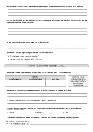 5. Classifica a narradora, quanto à sua participação na ação. Retira um exemplo que justifique a tua resposta. 
_____________________________________________________________________________________________ _____________________________________________________________________________________________ _____________________________________________________________________________________________ 
6. Na tua opinião, hoje em dia, os interesses e as brincadeiras dos rapazes da tua idade são diferentes dos das raparigas? Justifica, dando exemplos. 
_____________________________________________________________________________________________ _____________________________________________________________________________________________ _____________________________________________________________________________________________ 
_____________________________________________________________________________________________ _____________________________________________________________________________________________ 
7. A que modo literário pertence o texto que acabaste de ler? 
_____________________________________________________________________________________________ _____________________________________________________________________________________________ 
8. Identifica o recurso expressivo presente em cada uma das frases. 
a. “A gritaria dos corvos chama-se crocitar.” _______________________________________________________ 
b. “Fazia um calor que era como caldo a fumegar.” __________________________________________________ 
GRUPO II - CONHECIMENTO EXPLÍCITO DA LÍNGUA 
1. Preenche a tabela, transcrevendo duas palavras da caixa ao lado, para a coluna adequada. 
Palavras 
cavaleiros, coisas, verdade, imaginação, vinham, joelhos, hera, campos, calor, compreendia com ditongo oral com ditongo nasal com hiato 
_________________ 
___________________ 
_________________ 
___________________ 
___________________ 
___________________ 
2. Faz a divisão silábica da palavra esquecimento e classifica-a quanto ao número de sílabas. 
_____________________________________________________________________________________________ 
_____________________________________________________________________________________________ 
3. A palavra pai é constituída por uma única sílaba. Como a classificas? 
_____________________________________________________________________________________________ 
4. Sublinha a sílaba tónica de cada uma das palavras seguintes e classifica-as quanto à posição desta sílaba. 
a. fábrica: _______________________ b. vinham: ______________________ c. calor: _____________________ 
5. Transforma o sentido das frases, escrevendo o contrário das palavras sublinhadas. Emprega prefixos. 
a) O professor mostrou paciência. ___________________________________________________________________ 
b) O Hugo é obediente, feliz e leal. ___________________________________________________________________ 
 