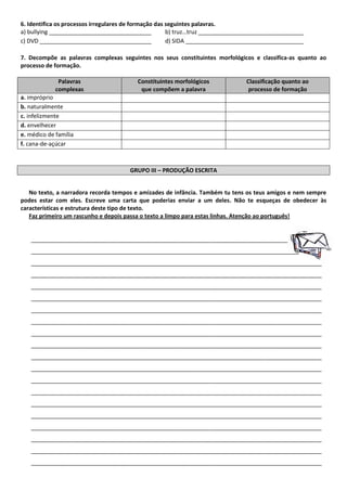 6. Identifica os processos irregulares de formação das seguintes palavras. 
a) bullying ________________________________ b) truz…truz _________________________________ 
c) DVD ___________________________________ d) SIDA _____________________________________ 
7. Decompõe as palavras complexas seguintes nos seus constituintes morfológicos e classifica-as quanto ao processo de formação. 
Palavras complexas Constituintes morfológicos que compõem a palavra Classificação quanto ao processo de formação 
a. impróprio 
b. naturalmente 
c. infelizmente 
d. envelhecer 
e. médico de família 
f. cana-de-açúcar 
GRUPO III – PRODUÇÃO ESCRITA 
No texto, a narradora recorda tempos e amizades de infância. Também tu tens os teus amigos e nem sempre podes estar com eles. Escreve uma carta que poderias enviar a um deles. Não te esqueças de obedecer às características e estrutura deste tipo de texto. 
Faz primeiro um rascunho e depois passa o texto a limpo para estas linhas. Atenção ao português! 
___________________________________________________________________________________________ 
___________________________________________________________________________________________ 
___________________________________________________________________________________________ 
___________________________________________________________________________________________ 
___________________________________________________________________________________________ 
___________________________________________________________________________________________ 
___________________________________________________________________________________________ 
___________________________________________________________________________________________ 
___________________________________________________________________________________________ 
___________________________________________________________________________________________ 
___________________________________________________________________________________________ 
___________________________________________________________________________________________ 
___________________________________________________________________________________________ 
___________________________________________________________________________________________ 
___________________________________________________________________________________________ 
___________________________________________________________________________________________ 
___________________________________________________________________________________________ 
___________________________________________________________________________________________ 
___________________________________________________________________________________________ 
___________________________________________________________________________________________ 