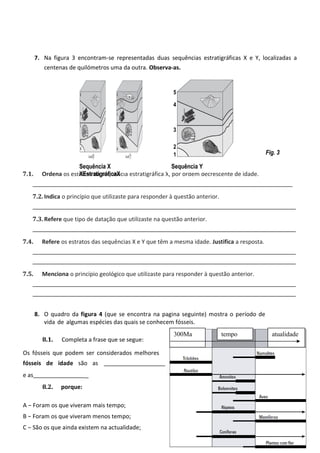 7. Na figura 3 encontram-se representadas duas sequências estratigráficas X e Y, localizadas a 
centenas de quilómetros uma da outra. Observa-as. 
5 
4 
3 
1 2 
7.1. Ordena os estratos da sequência estratigráfica X, por ordem decrescente de idade. 
_________________________________________________________________________________ 
7.2. Indica o princípio que utilizaste para responder à questão anterior. 
__________________________________________________________________________________ 
7.3. Refere que tipo de datação que utilizaste na questão anterior. 
__________________________________________________________________________________ 
7.4. Refere os estratos das sequências X e Y que têm a mesma idade. Justifica a resposta. 
__________________________________________________________________________________ 
__________________________________________________________________________________ 
7.5. Menciona o princípio geológico que utilizaste para responder à questão anterior. 
__________________________________________________________________________________ 
__________________________________________________________________________________ 
8. O quadro da figura 4 (que se encontra na pagina seguinte) mostra o período de 
vida de algumas espécies das quais se conhecem fósseis. 
8.1. Completa a frase que se segue: 
Os fósseis que podem ser considerados melhores 
fósseis de idade são as 
e as _ 
8.2. porque: 
A — Foram os que viveram mais tempo; 
B — Foram os que viveram menos tempo; 
C — São os que ainda existem na actualidade; 
4 
Fig. 3 
Sequência X 
XEstratigráficaX 
Sequência Y 
300MaC temApo atuBalidade 
 