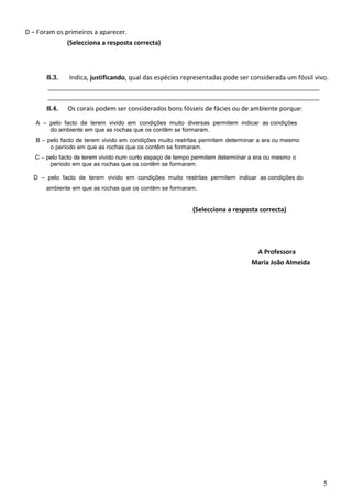 D — Foram os primeiros a aparecer. 
(Selecciona a resposta correcta) 
8.3. Indica, justificando, qual das espécies representadas pode ser considerada um fóssil vivo. 
8.4. Os corais podem ser considerados bons fósseis de fácies ou de ambiente porque: 
A — pelo facto de terem vivido em condições muito diversas permitem indicar as condições 
do ambiente em que as rochas que os contêm se formaram. 
B — pelo facto de terem vivido em condições muito restritas permitem determinar a era ou mesmo 
o período em que as rochas que os contêm se formaram. 
C — pelo facto de terem vivido num curto espaço de tempo permitem determinar a era ou mesmo o 
período em que as rochas que os contêm se formaram. 
D — pelo facto de terem vivido em condições muito restritas permitem indicar as condições do 
ambiente em que as rochas que os contêm se formaram. 
(Selecciona a resposta correcta) 
A Professora 
Maria João Almeida 
5 

