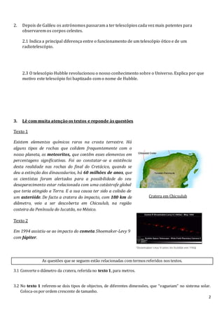 2
2. Depois de Galileu os astrónomos passaram a ter telescópios cada vez mais potentes para
observarem os corpos celestes.
2.1 Indica a principal diferença entre o funcionamento de um telescópio ótico e de um
radiotelescópio.
2.3 O telescópio Hubble revolucionou o nosso conhecimento sobre o Universo. Explica por que
motivo este telescópio foi baptizado com o nome de Hubble.
3. Lê com muita atenção os textos e reponde às questões
Texto 1
Existem elementos químicos raros na crosta terrestre. Há
alguns tipos de rochas que colidem frequentemente com o
nosso planeta, os meteoritos, que contêm esses elementos em
percentagens significativas. Foi ao constatar-se a existência
desta realidade nas rochas do final do Cretácico, quando se
deu a extinção dos dinaussáurios, há 60 milhões de anos, que
os cientistas foram alertados para a possibilidade do seu
desaparecimento estar relacionada com uma catástrofe global
que teria atingido a Terra. E a sua causa ter sido a colisão de
um asteróide. De facto a cratera do impacto, com 180 km de
diâmetro, veio a ser descoberta em Chicxulub, na região
costeira da Península do Iucatão, no México.
Cratera em Chicxulub
Texto 2
Em 1994 assistiu-se ao impacto do cometa Shoemaker-Levy 9
com Júpiter.
As questões que se seguem estão relacionadas com termos referidos nos textos.
3.1 Converte o diâmetro da cratera, referida no texto 1, para metros.
3.2 No texto 1 referem-se dois tipos de objectos, de diferentes dimensões, que “vagueiam” no sistema solar.
Coloca-os por ordem crescente de tamanho.
 