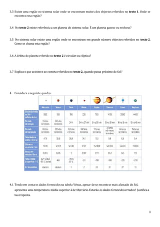 3
3.3 Existe uma região no sistema solar onde se encontram muitos dos objectos referidos no texto 1. Onde se
encontra essa região?
3.4 No texto 2 existe referência a um planeta do sistema solar. É um planeta gasoso ou rochoso?
3.5 No sistema solar existe uma região onde se encontram em grande número objectos referidos no texto 2.
Como se chama esta região?
3.6 A órbita do planeta referido no texto 2 é circular ou elíptica?
3.7 Explica o que acontece ao cometa referidos no texto 2, quando passa próximo do Sol?
4 Considera o seguinte quadro:
4.1 Tendo em conta os dados fornecidosna tabela Vénus, apesar de se encontrar mais afastado do Sol,
apresenta uma temperatura média superior à de Mercúrio.Estarão os dados fornecidoserrados? Justificaa
tua resposta.
 