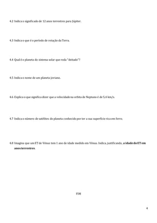 4
4.2 Indica o significado de 12 anos terrestres para Júpiter.
4.3 Indica o que é o período de rotação da Terra.
4.4 Qual é o planeta do sistema solar que roda “deitado”?
4.5 Indica o nome de um planeta joviano.
4.6 Explica o que significa dizer que a velocidadena orbita de Neptuno é de 5,4 km/s.
4.7 Indica o número de satélites do planeta conhecidopor ter a sua superfície rica em ferro.
4.8 Imagina que um ETde Vénus tem 1 ano de idade medido em Vénus. Indica, justificando, a idadedo ET em
anosterrestres.
FIM
 