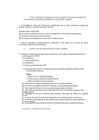 3. Critica a afirmação «Singapura tem uma qualidade vida quase incomparável»,
considerando a definição de qualidade de vida da OMS. 3 pontos
4. A qualidade de vida está diretamente relacionada com a saúde. Seleciona a opção que
melhor sintetiza o conceito de saúde. 5 pontos
(A) Poder viver muitos anos.
(B) Ter médico assistente e acesso a meios de diagnóstico e de tratamentos gratuitos.
(C) Ausência de doenças ou mal-estar físico.
(D) Um estado de completo bem-estar físico, mental e social.
5. Fatores individuais, socioeconómicos, ambientais e de acesso aos serviços de saúde
constituem determinantes de saúde.
5.1 Explica o que são determinantes de saúde. 3 pontos
5.2 Indica duas referências do texto que se relacionem com cada um dos determinantes de
saúde seguintes: 2*4=8
5.2.1 individuais;
5.2.2 socioeconómicos;
5.2.3 ambientais;
5.2.4 acesso aos serviços de saúde.
5.2.5 Associa a cada a alínea o número da chave que melhor classifica o determinante
referenciado. 8 pontos
Chave:
1. Determinante individual biológico
2. Determinante individual comportamental
3. Não é um determinante individual
(A) A frequência de algumas doenças varia com a raça dos indivíduos.
(B) O consumo de bebidas alcoólicas aumenta o risco de doenças de fígado.
(C) Fazer exercício físico em excesso pode provocar lesões articulares.
(D) Uma rede de transportes pouco eficiente aumenta o stresse dos moradores das
grandes cidades.
(E) Trabalhar ao sol sem proteção pode provocar alterações do ADN, que originam
cancro.
(F) O cancro de mama é muito mais frequente nas mulheres do que nos homens.
(G) Os efeitos da poluição do ar em ambiente de trabalho podem ser diminuídos com
o uso de máscara.
(H) A educação e a informação contribuem positivamente para a saúde das pessoas.
(Texto Editores – à Descoberta do Corpo Humano)
 