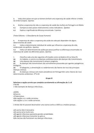 3. Indica dois países em que os homens tenham uma esperança de saúde inferior à média
da União Europeia. 2pontos
4. Analisa a esperança de vida e a esperança de saúde das mulhes em Portugal e em Malta.
4.1 Compara os dois países relativamente a estes indicadores. 2pontos
4.2 Explica o significado da diferença encontrada. 3 pontos
(Texto Editores – à Descoberta do Corpo Humano)
5. A esperança de vida e a esperança de saúde de cada país dependem de alguns
determinantes de saúde.
5.1 Indica o determinante individual de saúde que influencia a esperança de vida,
evidenciado nos gráficos. 2pontos
5.2 Indica um determinante de saúde que possa justificar as diferenças encontradas na
esperança de saúde nos diferentes países. 2pontos
5. Classifica cada uma das seguintes afirmações como verdadeira (V) ou falsa (F).
(A) A d iabetes, o cancro e as doenças cardiovasculares são doenças não transmissíveis.
(B) Uma doença não transmissível é sempre congénita.
(C) As doenças não transmissíveis são normalmente provocadas por agentes patogênicos
biológicos.
(D) O tabagismo, a alimentação e o sedentarismo são fatores de risco das principais
doenças crónicas.
(E) As doenças crónicas com maior prevalência em Portugal têm como fatores de risco
determinantes ambientais. 2*5=10
Grupo III
Seleciona a opção correta que completa corretamente as afirmações de 1 a 8
5*8=40
1-São exemplos de doenças infecciosas…
a)SIDA;
b)Cancro;
c)Tuberculose;
d)As opções a e c estão correctas.
e)As opções a, b e c estão correctas.
2-Ainda não foi possível desenvolver uma vacina contra a SIDA ou a malária porque…
a)A vacina não é necessária.
a)A vacina seria muito cara.
a)O agente infeccioso apresenta grande variabilidade.
a)O agente infeccioso transmite-se pelo ar.
b)As vacinas não funcionam nas doenças infecciosas.
 