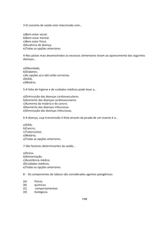 3-O conceito de saúde está relacionado com…
a)Bem-estar social.
b)Bem-estar mental.
c)Bem-estar físico.
d)Ausência de doença.
e)Todas as opções anteriores.
4-Nos países mais desenvolvidos os excessos alimentares levam ao aparecimento das seguintes
doenças…
a)Obesidade;
b)Diabetes;
c)As opções a) e eb) estão correctas.
d)SIDA;
e)Malária.
5-A falta de higiene e de cuidados médicos pode levar a…
a)Diminuição das doenças cardiovasculares.
b)Aumento das doenças cardiovasculares.
c)Aumento da malária e do cancro.
d)Aumento das doenças infecciosas.
e)Diminuição das doenças infecciosas.
6-A doença, cuja transmissão é feita através da picada de um insecto é a…
a)SIDA;
b)Cancro;
c)Tuberculose;
a)Malária;
a)Todas as opções anteriores.
7-São factores determinantes da saúde…
a)Stress.
b)Alimentação.
c)Assistência médica.
d)Cuidados médicos.
e)Todas as opções anteriores.
8 - Os componentes do tabaco são considerados agentes patogênicos
(A) físicos.
(B) químicos
(C) comportamentais.
(D) biológicos.
FIM
 