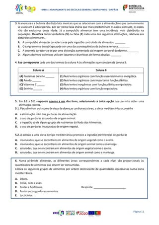 151865 - AGRUPAMENTO DE ESCOLAS GENERAL SERPA PINTO - CINFÃES
Página 11
3. A anorexia e a bulimia são distúrbios mentais que se relacionam com a alimentação e que comummente
se associam à adolescência, por ser nesta faixa etária que mais predominam os casos; contudo, os casos
não são exclusivos desta idade. Já a compulsão alimentar tem uma incidência mais distribuída na
população. Classifica como verdadeira (V) ou falsa (F) cada uma das seguintes afirmações, relativas aos
distúrbios alimentares.
A. A compulsão alimentar caracteriza-se pela ingestão controlada de alimentos. _______
B. O sangramento do esófago pode ser uma das consequências da bulimia nervosa. _______
C. A anorexia caracteriza-se por uma distorção aumentada da imagem corporal do doente. _______
D. Alguns doentes bulímicos utilizam laxantes e diuréticos de forma abusiva. _______
4. Faz corresponder cada um dos termos da coluna A às afirmações que constam da coluna B.
Coluna A Coluna B
(A) Proteínas do leite ______
(B) Amido ______
(C) Vitamina C _____
(D) Selénio ______
(1) Nutrientes orgânicos com função essencialmente energética.
(2) Nutrientes orgânicos com importante função plástica.
(3) Nutrientes inorgânicos com função plástica e reguladora.
(4) Nutrientes orgânicos com função reguladora.
5. Em 5.1 a 5.2, responde apenas a um dos itens, selecionando a única opção que permite obter uma
afirmação correta.
5.1. Para diminuir os fatores de risco de doenças cardiovasculares, a dieta mediterrânica aconselha
A. a eliminação total das gorduras da alimentação.
B. o uso de gorduras saturadas de origem animal.
C. a ingestão só de alguns grupos de nutrientes da Roda dos Alimentos.
D. o uso de gorduras insaturadas de origem vegetal.
5.2. A adesão a uma dieta do tipo mediterrânica promove a ingestão preferencial de gorduras
A. insaturadas, que se encontram em alimentos de origem vegetal como o azeite.
B. insaturadas, que se encontram em alimentos de origem animal como a manteiga.
C. saturadas, que se encontram em alimentos de origem vegetal como o azeite.
D. saturadas, que se encontram em alimentos de origem animal como a manteiga.
6. Numa pirâmide alimentar, as diferentes áreas correspondentes a cada nível são proporcionais às
quantidades de alimentos que devem ser consumidas.
Coloca os seguintes grupos de alimentos por ordem decrescente de quantidades necessárias numa dieta
mediterrânica.
A. Doces.
B. Peixe, ovos e aves.
C. Frutas e hortícolas. Resposta: ______________________
D. Frutos secos gordos e sementes.
E. Lacticínios.
 