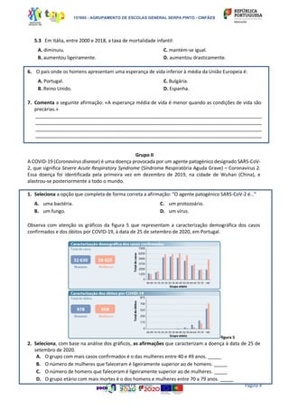 151865 - AGRUPAMENTO DE ESCOLAS GENERAL SERPA PINTO - CINFÃES
Página 4
5.3 Em Itália, entre 2000 e 2018, a taxa de mortalidade infantil:
A. diminuiu.
B. aumentou ligeiramente.
C. mantém-se igual.
D. aumentou drasticamente.
6. O país onde os homens apresentam uma esperança de vida inferior à média da União Europeia é:
A. Portugal.
B. Reino Unido.
C. Bulgária.
D. Espanha.
7. Comenta a seguinte afirmação: «A esperança média de vida é menor quando as condições de vida são
precárias.»
______________________________________________________________________________________________________
______________________________________________________________________________________________________
______________________________________________________________________________________________________
______________________________________________________________________________________________________
Grupo II
A COVID-19 (Coronavirus disease) é uma doença provocada por um agente patogénico designado SARS-CoV-
2, que significa Severe Acute Respiratory Syndrome (Síndrome Respiratória Aguda Grave) – Coronavírus 2.
Essa doença foi identificada pela primeira vez em dezembro de 2019, na cidade de Wuhan (China), e
alastrou-se posteriormente a todo o mundo.
1. Seleciona a opção que completa de forma correta a afirmação: “O agente patogénico SARS-CoV-2 é…”
A. uma bactéria.
B. um fungo.
C. um protozoário.
D. um vírus.
Observa com atenção os gráficos da figura 5 que representam a caracterização demográfica dos casos
confirmados e dos óbitos por COVID-19, à data de 25 de setembro de 2020, em Portugal.
figura 5
2. Seleciona, com base na análise dos gráficos, as afirmações que caracterizam a doença à data de 25 de
setembro de 2020.
A. O grupo com mais casos confirmados é o das mulheres entre 40 e 49 anos. _____
B. O número de mulheres que faleceram é ligeiramente superior ao de homens. _____
C. O número de homens que faleceram é ligeiramente superior ao de mulheres. _____
D. O grupo etário com mais mortes é o dos homens e mulheres entre 70 a 79 anos. _____
 