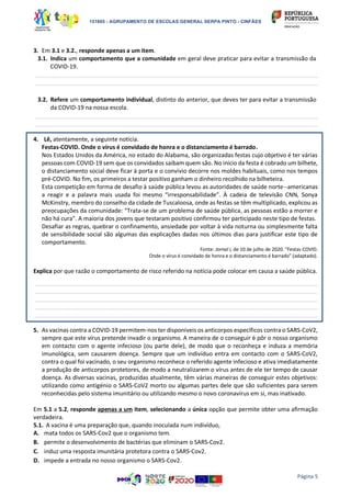 151865 - AGRUPAMENTO DE ESCOLAS GENERAL SERPA PINTO - CINFÃES
Página 5
3. Em 3.1 e 3.2., responde apenas a um item.
3.1. Indica um comportamento que a comunidade em geral deve praticar para evitar a transmissão da
COVID-19.
_________________________________________________________________________________________________________
_________________________________________________________________________________________________________
3.2. Refere um comportamento individual, distinto do anterior, que deves ter para evitar a transmissão
da COVID-19 na nossa escola.
_________________________________________________________________________________________________________
_________________________________________________________________________________________________________
4. Lê, atentamente, a seguinte notícia.
Festas-COVID. Onde o vírus é convidado de honra e o distanciamento é barrado.
Nos Estados Unidos da América, no estado do Alabama, são organizadas festas cujo objetivo é ter várias
pessoas com COVID-19 sem que os convidados saibam quem são. No início da festa é cobrado um bilhete,
o distanciamento social deve ficar à porta e o convívio decorre nos moldes habituais, como nos tempos
pré-COVID. No fim, os primeiros a testar positivo ganham o dinheiro recolhido na bilheteira.
Esta competição em forma de desafio à saúde pública levou as autoridades de saúde norte--americanas
a reagir e a palavra mais usada foi mesmo “irresponsabilidade”. À cadeia de televisão CNN, Sonya
McKinstry, membro do conselho da cidade de Tuscaloosa, onde as festas se têm multiplicado, explicou as
preocupações da comunidade: “Trata-se de um problema de saúde pública, as pessoas estão a morrer e
não há cura”. A maioria dos jovens que testaram positivo confirmou ter participado neste tipo de festas.
Desafiar as regras, quebrar o confinamento, ansiedade por voltar à vida noturna ou simplesmente falta
de sensibilidade social são algumas das explicações dadas nos últimos dias para justificar este tipo de
comportamento.
Fonte: Jornal i, de 10 de julho de 2020. “Festas-COVID.
Onde o vírus é convidado de honra e o distanciamento é barrado” (adaptado).
Explica por que razão o comportamento de risco referido na notícia pode colocar em causa a saúde pública.
_________________________________________________________________________________________________________
_________________________________________________________________________________________________________
_________________________________________________________________________________________________________
_________________________________________________________________________________________________________
_________________________________________________________________________________________________________
5. As vacinas contra a COVID-19 permitem-nos ter disponíveis os anticorpos específicos contra o SARS-CoV2,
sempre que este vírus pretende invadir o organismo. A maneira de o conseguir é pôr o nosso organismo
em contacto com o agente infecioso (ou parte dele), de modo que o reconheça e induza a memória
imunológica, sem causarem doença. Sempre que um indivíduo entra em contacto com o SARS-CoV2,
contra o qual foi vacinado, o seu organismo reconhece o referido agente infecioso e ativa imediatamente
a produção de anticorpos protetores, de modo a neutralizarem o vírus antes de ele ter tempo de causar
doença. As diversas vacinas, produzidas atualmente, têm várias maneiras de conseguir estes objetivos:
utilizando como antigénio o SARS-CoV2 morto ou algumas partes dele que são suficientes para serem
reconhecidas pelo sistema imunitário ou utilizando mesmo o novo coronavírus em si, mas inativado.
Em 5.1 a 5.2, responde apenas a um item, selecionando a única opção que permite obter uma afirmação
verdadeira.
5.1. A vacina é uma preparação que, quando inoculada num indivíduo,
A. mata todos os SARS-Cov2 que o organismo tem.
B. permite o desenvolvimento de bactérias que eliminam o SARS-Cov2.
C. induz uma resposta imunitária protetora contra o SARS-Cov2.
D. impede a entrada no nosso organismo o SARS-Cov2.
 