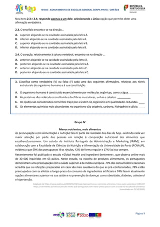 151865 - AGRUPAMENTO DE ESCOLAS GENERAL SERPA PINTO - CINFÃES
Página 9
Nos itens 2.3 e 2.4, responde apenas a um dele, selecionando a única opção que permite obter uma
afirmação verdadeira.
2.3. O encéfalo encontra-se na direção...
A. superior alojando-se na cavidade assinalada pela letra A.
B. inferior alojando-se na cavidade assinalada pela letra A.
C. superior alojando-se na cavidade assinalada pela letra B.
D. inferior alojando-se na cavidade assinalada pela letra B.
2.4. O coração, relativamente à coluna vertebral, encontra-se na direção …
A. anterior alojando-se na cavidade assinalada pela letra A.
B. posterior alojando-se na cavidade assinalada pela letra A.
C. anterior alojando-se na cavidade assinalada pela letra C.
D. posterior alojando-se na cavidade assinalada pela letra C.
3. Classifica como verdadeira (V) ou falsa (F) cada uma das seguintes afirmações, relativas aos níveis
estruturais do organismo humano e à sua constituição.
A. O organismo humano é constituído essencialmente por moléculas orgânicas, como a água. _________
B. As proteínas são moléculas constituintes das fibras musculares, unhas e cabelos. _________
C. Os lípidos são considerados elementos traço pois existem no organismo em quantidades reduzidas. ____
D. Os elementos químicos mais abundantes no organismo são oxigénio, carbono, hidrogénio e cálcio. ____
Grupo IV
Menos nutrientes, mais alimentos
As preocupações com alimentação e nutrição fazem parte da realidade dos dias de hoje, existindo cada vez
maior atenção por parte das pessoas em relação à composição nutricional dos alimentos que
escolhem/consomem. Um estudo do Instituto Português de Administração e Marketing (IPAM), em
colaboração com a Faculdade de Ciências da Nutrição e Alimentação da Universidade do Porto (FCNAUP),
evidencia que 59% dos portugueses lê os rótulos, 42% de forma regular e 17% faz isso sempre.
Recentemente foi publicado o estudo «Global Health and Ingredient-Sentiment», que observa online mais
de 30 000 inquiridos em 63 países. Neste estudo, na escolha de produtos alimentares, os portugueses
demonstram uma preocupação com a saúde superior à da média europeia. 79% dos consumidores nacionais
acredita que as refeições preparadas em casa são mais saudáveis do que as pré-confecionadas, 78% estão
preocupados com os efeitos a longo-prazo do consumo de ingredientes artificiais e 74% fazem atualmente
opções alimentares a pensar na sua saúde e na prevenção de doenças como obesidade, diabetes, colesterol
e hipertensão.
Adaptado de https://www.publico.pt/2020/01/23/impar/opiniao/menos-nutrientes-alimentos-troca-justa-sustentavel-1901237
https://nutrimento.pt/noticias/estudo-revela-que-portugueses-tem-maior-preocupacao-com-a-saude-na-escolha-de-alimentos
(consultado em 25/10/2020)
 