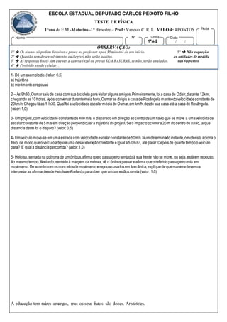 ESCOLA ESTADUAL DEPUTADO CARLOS PEIXOTO FILHO
TESTE DE FÍSICA
1°ano do E.M.-Matutino -1° Bimestre – Prof.: Vanessa C. R. L. VALOR: 4 PONTOS
OBSERVAÇÃO:
1º  Os alunossó podem devolvera prova ao professor após 35 minutos de seu início. 5º  Não esqueção
2º  Questão sem desenvolvimento,ou ilegível não serão aceitas. as unidades de medida
3º  As respostas finais têm que ser a caneta (azul ou preta) SEM RASURAS, se não, serão anuladas. nas respostas
4º  Proibido uso de celular. .
1- Dê um exemplode:(valor: 0,5)
a) trajetória
b) movimentoerepouso
2 – Às 9h30, Osmarsaiude casacom suabicicletaparavisitaralgunsamigos.Primeiramente,foiacasade Odair,distante 12km,
chegandoas10horas. Após conversardurantemeiahora,Osmarse dirigiuacasade Rosângelamantendovelocidadeconstantede
20km/h.Chegouláas 11h30. Qualfoia velocidadeescalarmédiadeOsmar,em km/h,desdesua casaaté a casadeRosângela.
(valor: 1,0)
3- Um projetil,com velocidadeconstantede 400m/s, é disparadoem direçãoaocentrodeum navioque se move a umavelocidade
escalarconstantede5m/s em direçãoperpendicularàtrajetóriadoprojetil.Se o impactoocorrera20m docentrodo navio, a que
distanciadestefoi o disparo? (valor: 0,5)
4- Um veículo move-seem umaestradacom velocidadeescalarconstantede50m/s.Num determinadoinstante,omotoristaacionao
freio, de modoqueo veículoadquireumadesaceleraçãoconstanteeiguala5,0m/s2, até parar.Depoisde quantotempoo veículo
para? E quala distânciapercorrida? (valor:1,0)
5- Heloísa, sentadana poltronade um ônibus,afirmaqueo passageirosentadoà sua frente nãose move, ou seja, está em repouso.
Ao mesmotempo,Abelardo,sentadoà margem darodovia,vê o ônibuspassare afirmaqueo referidopassageiroestá em
movimento.Deacordocom osconceitosdemovimentoerepousousadosem Mecânica,expliquedequemaneiradevemos
interpretaras afirmaçõesdeHeloísaeAbelardo paradizer queambasestãocorreta (valor: 1,0)
A educação tem raízes amargas, mas os seus frutos são doces. Aristóteles.
Nome Nº
1°A-2
Turma
/ /
Data
Nota
 