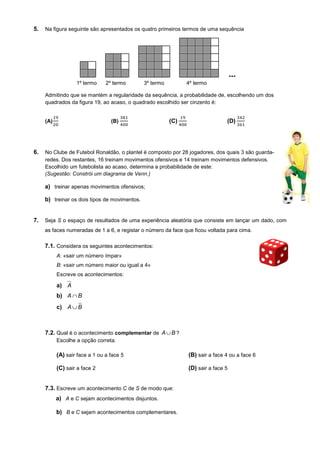 5. Na figura seguinte são apresentados os quatro primeiros termos de uma sequência
Admitindo que se mantém a regularidade da sequência, a probabilidade de, escolhendo um dos
quadrados da figura 19, ao acaso, o quadrado escolhido ser cinzento é:
(A) (B) (C) (D)
6. No Clube de Futebol Ronaldão, o plantel é composto por 28 jogadores, dos quais 3 são guarda-
redes. Dos restantes, 16 treinam movimentos ofensivos e 14 treinam movimentos defensivos.
Escolhido um futebolista ao acaso, determina a probabilidade de este:
(Sugestão: Constrói um diagrama de Venn.)
a) treinar apenas movimentos ofensivos;
b) treinar os dois tipos de movimentos.
7. Seja S o espaço de resultados de uma experiência aleatória que consiste em lançar um dado, com
as faces numeradas de 1 a 6, e registar o número da face que ficou voltada para cima.
7.1. Considera os seguintes acontecimentos:
A: «sair um número ímpar»
B: «sair um número maior ou igual a 4»
Escreve os acontecimentos:
a) A
b) BA ∩
c) BA ∪
7.2. Qual é o acontecimento complementar de A B∪ ?
Escolhe a opção correta.
(A) sair face a 1 ou a face 5 (B) sair a face 4 ou a face 6
(C) sair a face 2 (D) sair a face 5
7.3. Escreve um acontecimento C de S de modo que:
a) A e C sejam acontecimentos disjuntos.
b) B e C sejam acontecimentos complementares.
1º termo 2º termo 3º termo 4º termo
 