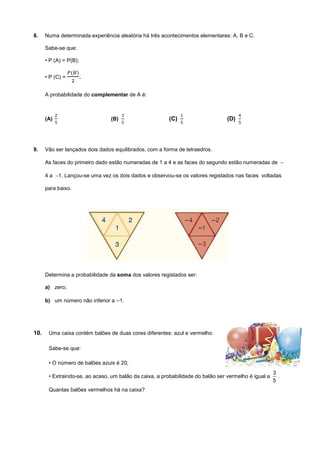 8. Numa determinada experiência aleatória há três acontecimentos elementares: A, B e C.
Sabe-se que:
• P (A) = P(B);
• P (C) = .
A probabilidade do complementar de A é:
(A) (B) (C) (D)
9. Vão ser lançados dois dados equilibrados, com a forma de tetraedros.
As faces do primeiro dado estão numeradas de 1 a 4 e as faces do segundo estão numeradas de −
4 a −1. Lançou-se uma vez os dois dados e observou-se os valores registados nas faces voltadas
para baixo.
Determina a probabilidade da soma dos valores registados ser:
a) zero;
b) um número não inferior a −1.
10. Uma caixa contém balões de duas cores diferentes: azul e vermelho.
Sabe-se que:
• O número de balões azuis é 20;
• Extraindo-se, ao acaso, um balão da caixa, a probabilidade do balão ser vermelho é igual a
3
5
.
Quantas balões vermelhos há na caixa?
 