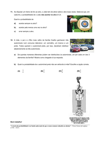 11. Ao disputar um treino de tiro ao alvo, o João tem de atirar sobre o alvo duas vezes. Sabe-se que, em
cada tiro, a probabilidade de o João não acertar no alvo é 0,4.
Qual é a probabilidade de:
a) acertar sempre no alvo?
b). acertar pelo menos uma vez no alvo?
c) errar sempre o alvo.
12. A mãe, o pai e o filho mais velho da família Coelho ganharam três
automóveis num concurso televisivo: um vermelho, um branco e um
preto. Todos queriam o automóvel preto, por isso, decidiram distribuir
aleatoriamente os três automóveis.
a) De quantas maneiras diferentes podem ser distribuídos os automóveis, um por cada um dos 3
elementos da família? Mostra como chegaste à tua resposta.
b) Qual é a probabilidade de o automóvel preto não ser atribuído à mãe? Escolhe a opção correta.
(A) (B) (C) (D)
Bom trabalho!
"A teoria da probabilidade é no fundo nada mais do que o senso comum reduzido ao cálculo." - Pierre Simon de Laplace
(1749 – 1827)
 