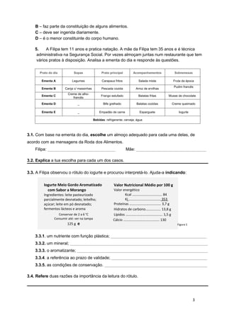 B – faz parte da constituição de alguns alimentos.
    C – deve ser ingerida diariamente.
    D – é o menor constituinte do corpo humano.

    5.    A Filipa tem 11 anos e pratica natação. A mãe da Filipa tem 35 anos e é técnica
     administrativa na Segurança Social. Por vezes almoçam juntas num restaurante que tem
     vários pratos à disposição. Analisa a ementa do dia e responde às questões.

      Prato do dia          Sopas                 Prato principal        Acompanhamentos          Sobremesas

       Ementa A            Legumes                Carapaus fritos            Salada mista         Fruta da época
                                                                                                  Pudim francês
       Ementa B       Canja c/ massinhas          Pescada cozida           Arroz de ervilhas
                        Creme de alho-
       Ementa C                                  Frango estufado             Batatas fritas    Musse de chocolate
                           francês

       Ementa D               _                    Bife grelhado           Batatas cozidas       Creme queimado

        Ementa E              _                 Empadão de carne              Esparguete             Iogurte

                                            Bebidas: refrigerante; cerveja; água




3.1. Com base na ementa do dia, escolhe um almoço adequado para cada uma delas, de
acordo com as mensagens da Roda dos Alimentos.
    Filipa: _____________________________                           Mãe: ______________________________

3.2. Explica a tua escolha para cada um dos casos.

3.3. A Filipa observou o rótulo do iogurte e procurou interpretá-lo. Ajuda-a indicando:

         Iogurte Meio Gordo Aromatizado                    Valor Nutricional Médio por 100 g
           com Sabor a Morango                            Valor energético
         Ingredientes: leite pasteurizado                         Kcal ……………………………. 84
         parcialmente desnatado; leitelho;                        Kj …………..…………………. 353
         açúcar; leite em pó desnatado;                   Proteínas ……………………………… 3,7 g
         fermentos lácteos e aroma                        Hidratos de carbono…………..... 13,8 g
                  Conservar de 2 a 6 oC                   Lípidos ………….……….………………. 1,5 g
               Consumir até: ver na tampa                 Cálcio ………….…………………….… 130
                       125 g e                            mg                                        Figura 1


    3.3.1. um nutriente com função plástica; _________________________________________
    3.3.2. um mineral; ___________________________________________________________
    3.3.3. o aromatizante; ________________________________________________________
    3.3.4. a referência ao prazo de validade; _________________________________________
    3.3.5. as condições de conservação. ____________________________________________

3.4. Refere duas razões da importância da leitura do rótulo.




                                                                                                               3
 