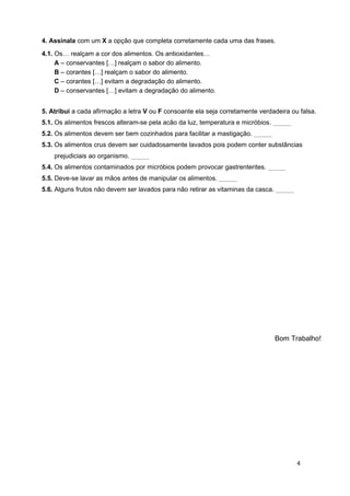4. Assinala com um X a opção que completa corretamente cada uma das frases.

4.1. Os… realçam a cor dos alimentos. Os antioxidantes…
     A – conservantes […] realçam o sabor do alimento.
     B – corantes […] realçam o sabor do alimento.
     C – corantes […] evitam a degradação do alimento.
     D – conservantes […] evitam a degradação do alimento.


5. Atribui a cada afirmação a letra V ou F consoante ela seja corretamente verdadeira ou falsa.
5.1. Os alimentos frescos alteram-se pela acão da luz, temperatura e micróbios. _____
5.2. Os alimentos devem ser bem cozinhados para facilitar a mastigação. _____
5.3. Os alimentos crus devem ser cuidadosamente lavados pois podem conter substâncias
    prejudiciais ao organismo. _____
5.4. Os alimentos contaminados por micróbios podem provocar gastrenterites. _____
5.5. Deve-se lavar as mãos antes de manipular os alimentos. _____
5.6. Alguns frutos não devem ser lavados para não retirar as vitaminas da casca. _____




                                                                                Bom Trabalho!




                                                                                         4
 