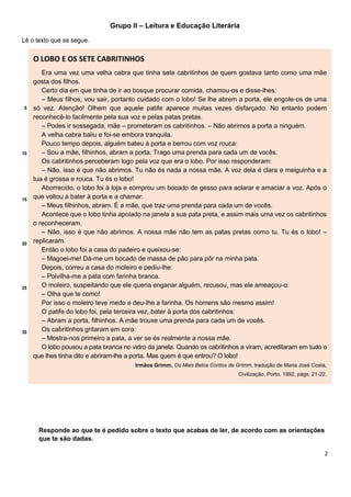 2
Grupo II – Leitura e Educação Literária
Lê o texto que se segue.
5
10
15
20
25
30
O LOBO E OS SETE CABRITINHOS
Era uma vez uma velha cabra que tinha sete cabritinhos de quem gostava tanto como uma mãe
gosta dos filhos.
Certo dia em que tinha de ir ao bosque procurar comida, chamou-os e disse-lhes:
– Meus filhos, vou sair, portanto cuidado com o lobo! Se lhe abrem a porta, ele engole-os de uma
só vez. Atenção! Olhem que aquele patife aparece muitas vezes disfarçado. No entanto podem
reconhecê-lo facilmente pela sua voz e pelas patas pretas.
– Podes ir sossegada, mãe – prometeram os cabritinhos. – Não abrimos a porta a ninguém.
A velha cabra baliu e foi-se embora tranquila.
Pouco tempo depois, alguém bateu à porta e berrou com voz rouca:
– Sou a mãe, filhinhos, abram a porta. Trago uma prenda para cada um de vocês.
Os cabritinhos perceberam logo pela voz que era o lobo. Por isso responderam:
– Não, isso é que não abrimos. Tu não és nada a nossa mãe. A voz dela é clara e meiguinha e a
tua é grossa e rouca. Tu és o lobo!
Aborrecido, o lobo foi à loja e comprou um bocado de gesso para aclarar e amaciar a voz. Após o
que voltou a bater à porta e a chamar:
– Meus filhinhos, abram. É a mãe, que traz uma prenda para cada um de vocês.
Acontece que o lobo tinha apoiado na janela a sua pata preta, e assim mais uma vez os cabritinhos
o reconheceram.
– Não, isso é que não abrimos. A nossa mãe não tem as patas pretas como tu. Tu és o lobo! –
replicaram.
Então o lobo foi a casa do padeiro e queixou-se:
– Magoei-me! Dá-me um bocado de massa de pão para pôr na minha pata.
Depois, correu a casa do moleiro e pediu-lhe:
– Polvilha-me a pata com farinha branca.
O moleiro, suspeitando que ele queria enganar alguém, recusou, mas ele ameaçou-o:
– Olha que te como!
Por isso o moleiro teve medo e deu-lhe a farinha. Os homens são mesmo assim!
O patife do lobo foi, pela terceira vez, bater à porta dos cabritinhos:
– Abram a porta, filhinhos. A mãe trouxe uma prenda para cada um de vocês.
Os cabritinhos gritaram em coro:
– Mostra-nos primeiro a pata, a ver se és realmente a nossa mãe.
O lobo pousou a pata branca no vidro da janela. Quando os cabritinhos a viram, acreditaram em tudo o
que lhes tinha dito e abriram-lhe a porta. Mas quem é que entrou? O lobo!
Irmãos Grimm, Os Mais Belos Contos de Grimm, tradução de Maria José Costa,
Civilização, Porto, 1992, págs. 21-22.
Responde ao que te é pedido sobre o texto que acabas de ler, de acordo com as orientações
que te são dadas.
 