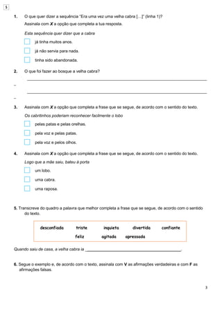 3
1. O que quer dizer a sequência “Era uma vez uma velha cabra […]” (linha 1)?
Assinala com X a opção que completa a tua resposta.
Esta sequência quer dizer que a cabra
já tinha muitos anos.
já não servia para nada.
tinha sido abandonada.
2. O que foi fazer ao bosque a velha cabra?
________________________________________________________________________________________
_
________________________________________________________________________________________
_
3. Assinala com X a opção que completa a frase que se segue, de acordo com o sentido do texto.
Os cabritinhos poderiam reconhecer facilmente o lobo
pelas patas e pelas orelhas.
pela voz e pelas patas.
pela voz e pelos olhos.
4. Assinala com X a opção que completa a frase que se segue, de acordo com o sentido do texto.
Logo que a mãe saiu, bateu à porta
um lobo.
uma cabra.
uma raposa.
5. Transcreve do quadro a palavra que melhor completa a frase que se segue, de acordo com o sentido
do texto.
Quando saiu de casa, a velha cabra ia __________________________________________.
6. Segue o exemplo e, de acordo com o texto, assinala com V as afirmações verdadeiras e com F as
afirmações falsas.
desconfiada triste inquieta divertida confiante
feliz agitada apressada
5
 