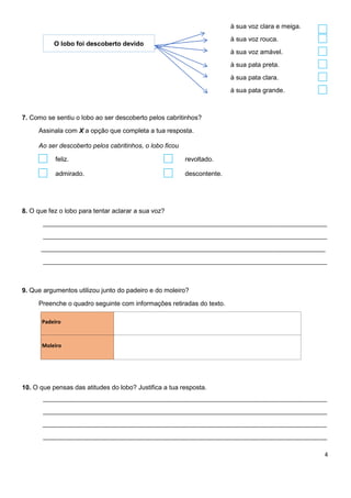 4
à sua voz clara e meiga.
à sua voz rouca.
à sua voz amável.
à sua pata preta.
à sua pata clara.
à sua pata grande.
7. Como se sentiu o lobo ao ser descoberto pelos cabritinhos?
Assinala com X a opção que completa a tua resposta.
Ao ser descoberto pelos cabritinhos, o lobo ficou
feliz. revoltado.
admirado. descontente.
8. O que fez o lobo para tentar aclarar a sua voz?
________________________________________________________________________________________
________________________________________________________________________________________
________________________________________________________________________________________
________________________________________________________________________________________
9. Que argumentos utilizou junto do padeiro e do moleiro?
Preenche o quadro seguinte com informações retiradas do texto.
Padeiro
Moleiro
10. O que pensas das atitudes do lobo? Justifica a tua resposta.
________________________________________________________________________________________
________________________________________________________________________________________
________________________________________________________________________________________
________________________________________________________________________________________
O lobo foi descoberto devido
 