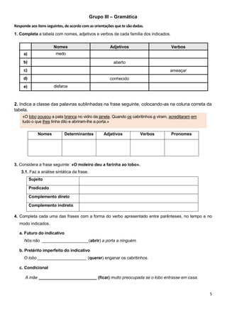 5
Grupo III – Gramática
Responde aos itens seguintes, de acordo com as orientações que te são dadas.
1. Completa a tabela com nomes, adjetivos e verbos de cada família dos indicados.
Nomes Adjetivos Verbos
a) medo
b) aberto
c) ameaçar
d) conhecido
e) disfarce
2. Indica a classe das palavras sublinhadas na frase seguinte, colocando-as na coluna correta da
tabela.
Nomes Determinantes Adjetivos Verbos Pronomes
3. Considera a frase seguinte: «O moleiro deu a farinha ao lobo».
3.1. Faz a análise sintática da frase.
Sujeito
Predicado
Complemento direto
Complemento indireto
4. Completa cada uma das frases com a forma do verbo apresentado entre parênteses, no tempo e no
modo indicados.
a. Futuro do indicativo
Nós não ____________________(abrir) a porta a ninguém.
b. Pretérito imperfeito do indicativo
O lobo _____________________ (querer) enganar os cabritinhos.
c. Condicional
A mãe _________________________ (ficar) muito preocupada se o lobo entrasse em casa.
«O lobo pousou a pata branca no vidro da janela. Quando os cabritinhos a viram, acreditaram em
tudo o que lhes tinha dito e abriram-lhe a porta.»
 