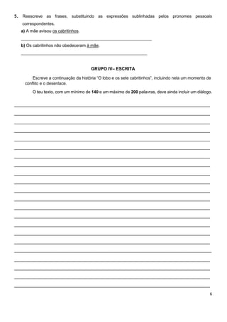 6
5. Reescreve as frases, substituindo as expressões sublinhadas pelos pronomes pessoais
correspondentes.
a) A mãe avisou os cabritinhos.
________________________________________________________
b) Os cabritinhos não obedeceram à mãe.
______________________________________________________
GRUPO IV– ESCRITA
Escreve a continuação da história “O lobo e os sete cabritinhos”, incluindo nela um momento de
conflito e o desenlace.
O teu texto, com um mínimo de 140 e um máximo de 200 palavras, deve ainda incluir um diálogo.
_______________________________________________________________________
_______________________________________________________________________
_______________________________________________________________________
_______________________________________________________________________
_______________________________________________________________________
_______________________________________________________________________
_______________________________________________________________________
_______________________________________________________________________
_______________________________________________________________________
_______________________________________________________________________
_______________________________________________________________________
_______________________________________________________________________
_______________________________________________________________________
_______________________________________________________________________
_______________________________________________________________________
_______________________________________________________________________
_______________________________________________________________________
________________________________________________________________________________
_______________________________________________________________________
_______________________________________________________________________
_______________________________________________________________________
_______________________________________________________________________
 