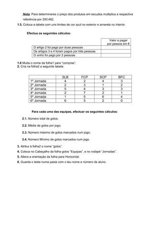 Nota: Para determinares o preço dos produtos em escudos multiplica a respectiva
referência por 200,482.
1.5. Coloca a tabela com uns limites de cor azul no exterior e amarela no interior.
Efectua os seguintes cálculos:
Valor a pagar
por pessoa em €
O artigo 2 foi pago por duas pessoas
Os artigos 3 e 4 foram pagos por três pessoas
O vinho foi pago por 2 pessoas
1.6 Muda o nome da folha1 para “compras”.
2. Cria na folha2 a seguinte tabela:
SLB FCP SCP BFC
1º Jornada 4 2 4 3
2º Jornada 2 3 1 2
3º Jornada 5 4 3 3
4º Jornada 2 7 2 1
5º Jornada 1 5 6 4
6º Jornada 6 5 2 0
Para cada uma das equipas, efectuar os seguintes cálculos:
2.1. Número total de golos;
2.2. Média de golos por jogo;
2.3. Número máximo de golos marcados num jogo;
2.4. Número Mínimo de golos marcados num jogo.
3. Atribui à folha2 o nome “golos”.
4. Coloca no Cabeçalho da folha golos “Equipas”, e no rodapé “Jornadas”.
5. Altera a orientação da folha para Horizontal.
6. Guarda o teste numa pasta com o teu nome e número de aluno.
 