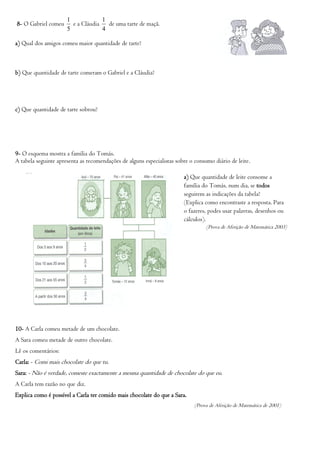 1            1
8- O Gabriel comeu      e a Cláudia de uma tarte de maçã.
                      5            4

a) Qual dos amigos comeu maior quantidade de tarte?



b) Que quantidade de tarte comeram o Gabriel e a Cláudia?




c) Que quantidade de tarte sobrou?




9- O esquema mostra a família do Tomás.
A tabela seguinte apresenta as recomendações de alguns especialistas sobre o consumo diário de leite.

                                                                        a) Que quantidade de leite consome a
                                                                        família do Tomás, num dia, se todos
                                                                        seguirem as indicações da tabela?
                                                                        (Explica como encontraste a resposta. Para
                                                                        o fazeres, podes usar palavras, desenhos ou
                                                                        cálculos).
                                                                                  (Prova de Aferição de Matemática 2003)




10- A Carla comeu metade de um chocolate.
A Sara comeu metade de outro chocolate.
Lê os comentários:
Carla: - Comi mais chocolate do que tu.
Sara: - Não é verdade, comeste exactamente a mesma quantidade de chocolate do que eu.
A Carla tem razão no que diz.
Explica como é possível a Carla ter comido mais chocolate do que a Sara.
                                                                             (Prova de Aferição de Matemática de 2001)
 