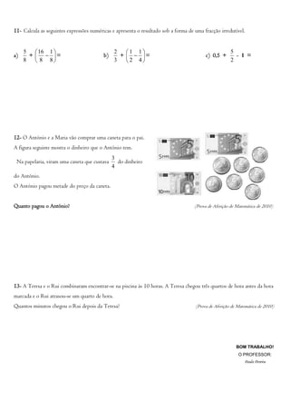 11- Calcula as seguintes expressões numéricas e apresenta o resultado sob a forma de uma fracção irredutível.


     5    16 1                                2   1 1                                              5
a)     +   =                           b)      +   =                                c) 0,5 +       - 1 =
     8    8 8                                 3   2 4                                              2




12- O António e a Maria vão comprar uma caneta para o pai.
A figura seguinte mostra o dinheiro que o António tem.
                                               3
 Na papelaria, viram uma caneta que custava      do dinheiro
                                               4
do António.
O António pagou metade do preço da caneta.


Quanto pagou o António?                                                              (Prova de Aferição de Matemática de 2010)




13- A Teresa e o Rui combinaram encontrar-se na piscina às 10 horas. A Teresa chegou três quartos de hora antes da hora
marcada e o Rui atrasou-se um quarto de hora.
Quantos minutos chegou o Rui depois da Teresa?                                       (Prova de Aferição de Matemática de 2010)




                                                                                                          BOM TRABALHO!
                                                                                                           O PROFESSOR:
                                                                                                               Paulo Pereira
 