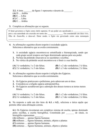 2.2. A letra _______ da figura 1 representa o deserto da _______.
    (A) D … Arábia
    (B) E … Líbia
    (C) C … Líbia
    (D) E … Arábia

3. Completa as afirmações que se seguem.
O faraó governava o Egito como chefe supremo. O seu poder era sacralizado e _______________,
pois a sua autoridade era exercida em nome dos _______________. Era considerado um deus vivo,
filho de Ámon-Rá, o deus-sol. Deste modo, o Egito era governado como uma monarquia
_______________.


4. As afirmações seguintes dizem respeito à sociedade egípcia.
   Seleciona a alternativa que as avalia corretamente.

    1. A sociedade egípcia encontrava-se estratificada e hierarquizada, sendo que
       cada grupo social ocupava um lugar determinado apenas pelo seu poder.
    2. Na base da pirâmide situavam-se os sacerdotes e escribas.
    3. No vértice da pirâmide social encontrava-se o faraó e a sua família.

    (A) 3 é verdadeira; 1 e 2 são falsas.             (B) 1 e 2 são verdadeiras; 3 é falsa.
    (C) 2 é verdadeira; 1 e 3 são falsas.             (D) 1 e 3 são verdadeiras; 2 é falsa.

5. As afirmações seguintes dizem respeito à religião dos Egípcios.
   Seleciona a alternativa que as avalia corretamente.

    1. Os Egípcios praticavam o politeísmo, pois adoravam um só deus.
    2. Considera-se a religião egípcia antropomórfica.
    3. Os Egípcios acreditavam que a adoração dos deuses tornava as terras menos
       férteis.

    (A) 3 é verdadeira; 1 e 2 são falsas.             (B) 1 e 2 são verdadeiras; 3 é falsa.
    (C) 2 é verdadeira; 1 e 3 são falsas.             (D) 1 e 3 são verdadeiras; 2 é falsa.

6. Na resposta a cada um dos itens de 6.1. e 6.2., seleciona a única opção que
permite obter uma afirmação correta.

    6.1. Os Egípcios inventaram um complexo sistema de escrita, apenas dominado
    pelos escribas, a escrita hieroglífica. Constituída por _______ de sinais, os
    hieróglifos representam _______.
    (A) milhares … apenas figuras humanas
    (B) milhares … figuras humanas, animais, objetos e plantas
    (C) centenas … apenas figuras humanas
    (D) centenas … figuras humanas, animais, objetos e plantas
 