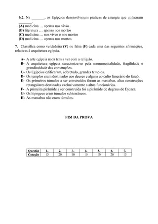 6.2. Na _______, os Egípcios desenvolveram práticas de cirurgia que utilizaram
  _______.
  (A) medicina … apenas nos vivos
  (B) literatura … apenas nos mortos
  (C) medicina … nos vivos e nos mortos
  (D) medicina … apenas nos mortos

7. Classifica como verdadeira (V) ou falsa (F) cada uma das seguintes afirmações,
relativas à arquitetura egípcia.

   A- A arte egípcia nada tem a ver com a religião.
   B- A arquitetura egípcia caracteriza-se pela monumentalidade, fragilidade e
      grandiosidade das construções.
   C- Os Egípcios edificaram, sobretudo, grandes templos.
   D- Os templos eram destinados aos deuses e alguns ao culto funerário do faraó.
   E- Os primeiros túmulos a ser construídos foram as mastabas, altas construções
      retangulares destinadas exclusivamente a altos funcionários.
   F- A primeira pirâmide a ser construída foi a pirâmide de degraus de Djozer.
   G- Os hipogeus eram túmulos subterrâneos.
   H- As mastabas não eram túmulos.




                                FIM DA PROVA




        Questão    1.      2.      3.      4.       5.      6.      7.
        Cotação    15      20      10      10       10      20      15
 