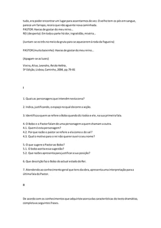 tudo,era poderencontrarum lugarpara assentarmosde vez.Ovelhotem os pésemsangue,
parece um farrapo,receioque nãoaguente novacaminhada.
PASTOR:Haviasde gostar do meureino…
REI (desperta):Emtodaa parte há dor,ingratidão,miséria…
(Juntam-se ostrêsnomeioda gruta para se aqueceremàroda da fogueira)
PASTOR(muitobaixinho):Haviasde gostardomeureino…
(Apagam-se asluzes)
Vieira,Alice, Leandro,Reida Helíria,
5ª Edição,Lisboa,Caminho,2004, pp.79-81
I
1. Quaisas personagensque intervêmnestacena?
2. Indica,justificando,oespaçonoqual decorre a acção.
3. Identificaaquemse refere oBoboquandodiz todose ele,nasua primeirafala.
4. O Bobo e o Pastorfalamde uma personagemaquemchamam a outra.
4.1. Quemé estapersonagem?
4.2. Porque razão o pastor se refere a elacomoa do sal?
4.3. Qual o motivopara o rei não quererouviroseunome?
5. O que sugere oPastorao Bobo?
5.1. O boboaceitaessasugestão?
5.2. Que razõesapresentaparajustificarasua posição?
6. Que descriçãofazo Bobo doactual estadodoRei.
7. Atendendoaoconhecimentogeral que tensdaobra,apresentaumainterpretaçãoparaa
últimafaladoPastor.
II
De acordocom os conhecimentosque adquiristeacercadascaracterísticas do textodramático,
completaasseguintesfrases.
 